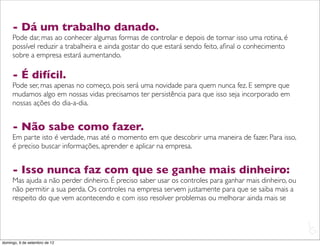 - Dá um trabalho danado.
     Pode dar, mas ao conhecer algumas formas de controlar e depois de tornar isso uma rotina, é
     possível reduzir a trabalheira e ainda gostar do que estará sendo feito, aﬁnal o conhecimento
     sobre a empresa estará aumentando.

     - É difícil.
     Pode ser, mas apenas no começo, pois será uma novidade para quem nunca fez. E sempre que
     mudamos algo em nossas vidas precisamos ter persistência para que isso seja incorporado em
     nossas ações do dia-a-dia.


     - Não sabe como fazer.
     Em parte isto é verdade, mas até o momento em que descobrir uma maneira de fazer. Para isso,
     é preciso buscar informações, aprender e aplicar na empresa.


     - Isso nunca faz com que se ganhe mais dinheiro:
     Mas ajuda a não perder dinheiro. É preciso saber usar os controles para ganhar mais dinheiro, ou
     não permitir a sua perda. Os controles na empresa servem justamente para que se saiba mais a
     respeito do que vem acontecendo e com isso resolver problemas ou melhorar ainda mais se


                                                                                                        L
                                                                                                        C
domingo, 9 de setembro de 12
 