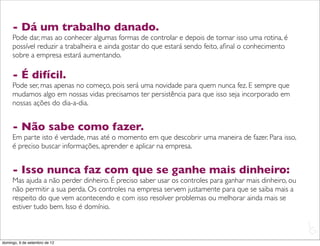 - Dá um trabalho danado.
     Pode dar, mas ao conhecer algumas formas de controlar e depois de tornar isso uma rotina, é
     possível reduzir a trabalheira e ainda gostar do que estará sendo feito, aﬁnal o conhecimento
     sobre a empresa estará aumentando.

     - É difícil.
     Pode ser, mas apenas no começo, pois será uma novidade para quem nunca fez. E sempre que
     mudamos algo em nossas vidas precisamos ter persistência para que isso seja incorporado em
     nossas ações do dia-a-dia.


     - Não sabe como fazer.
     Em parte isto é verdade, mas até o momento em que descobrir uma maneira de fazer. Para isso,
     é preciso buscar informações, aprender e aplicar na empresa.


     - Isso nunca faz com que se ganhe mais dinheiro:
     Mas ajuda a não perder dinheiro. É preciso saber usar os controles para ganhar mais dinheiro, ou
     não permitir a sua perda. Os controles na empresa servem justamente para que se saiba mais a
     respeito do que vem acontecendo e com isso resolver problemas ou melhorar ainda mais se
     estiver tudo bem. Isso é domínio.

                                                                                                        L
                                                                                                        C
domingo, 9 de setembro de 12
 