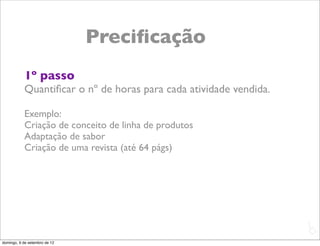 Preciﬁcação
           1º passo
           Quantiﬁcar o nº de horas para cada atividade vendida.

           Exemplo:
           Criação de conceito de linha de produtos
           Adaptação de sabor
           Criação de uma revista (até 64 págs)




                                                                   L
                                                                   C
domingo, 9 de setembro de 12
 