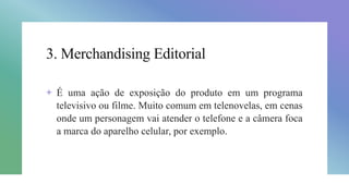 3. Merchandising Editorial
+ É uma ação de exposição do produto em um programa
televisivo ou filme. Muito comum em telenovelas, em cenas
onde um personagem vai atender o telefone e a câmera foca
a marca do aparelho celular, por exemplo.
 