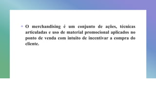 + O merchandising é um conjunto de ações, técnicas
articuladas e uso de material promocional aplicados no
ponto de venda com intuito de incentivar a compra do
cliente.
 