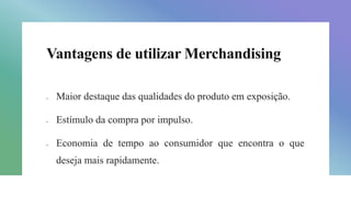 Vantagens de utilizar Merchandising
 Maior destaque das qualidades do produto em exposição.
 Estímulo da compra por impulso.
 Economia de tempo ao consumidor que encontra o que
deseja mais rapidamente.
 