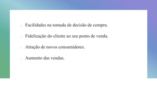  Facilidades na tomada de decisão de compra.
 Fidelização do cliente ao seu ponto de venda.
 Atração de novos consumidores.
 Aumento das vendas.
 
