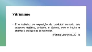 Vitrinismo
+ É o trabalho de exposição de produtos somado aos
aspectos estético, artístico, e técnico, cujo o intuito é
chamar a atenção do consumidor.
(Fátima Lourenço, 2011)
 