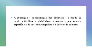 + A exposição e apresentação dos produtos é pensada de
modo a facilitar a visibilidade, o acesso, e por vezes a
experiência de uso, criar impulsos ou desejos de compra.
 
