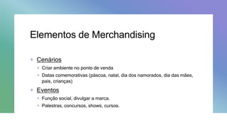 Elementos de Merchandising
+ Cenários
+ Criar ambiente no ponto de venda
+ Datas comemorativas (páscoa, natal, dia dos namorados, dia das mães,
pais, crianças)
+ Eventos
+ Função social, divulgar a marca.
+ Palestras, concursos, shows, cursos.
 