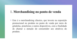 1. Merchandising no ponto de venda
+ Este é o merchandising clássico, que investe na exposição
promocional no produto no ponto de venda por meio de
gôndolas, prateleiras e outros dispositivos, com a finalidade
de chamar a atenção do consumidor aos atrativos do
produto.
 