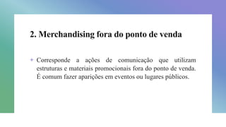 2. Merchandising fora do ponto de venda
+ Corresponde a ações de comunicação que utilizam
estruturas e materiais promocionais fora do ponto de venda.
É comum fazer aparições em eventos ou lugares públicos.
 