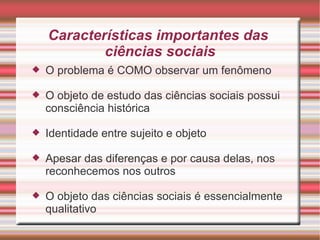 Características importantes das
            ciências sociais
   O problema é COMO observar um fenômeno

   O objeto de estudo das ciências sociais possui
    consciência histórica

   Identidade entre sujeito e objeto

   Apesar das diferenças e por causa delas, nos
    reconhecemos nos outros

   O objeto das ciências sociais é essencialmente
    qualitativo
 