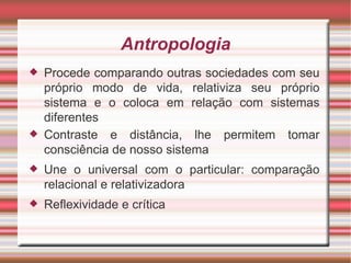 Antropologia
   Procede comparando outras sociedades com seu
    próprio modo de vida, relativiza seu próprio
    sistema e o coloca em relação com sistemas
    diferentes
   Contraste e distância, lhe permitem tomar
    consciência de nosso sistema
   Une o universal com o particular: comparação
    relacional e relativizadora
   Reflexividade e crítica
 