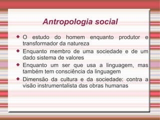 Antropologia social
   O estudo do homem enquanto produtor e
    transformador da natureza
   Enquanto membro de uma sociedade e de um
    dado sistema de valores
   Enquanto um ser que usa a linguagem, mas
    também tem consciência da linguagem
   Dimensão da cultura e da sociedade: contra a
    visão instrumentalista das obras humanas
 