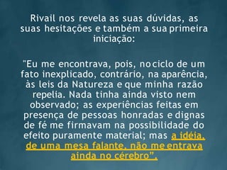 Rivail nos revela as suas dúvidas, as
suas hesitações e também a sua primeira
iniciação:
"Eu me encontrava, pois, no ciclo de um
fato inexplicado, contrário, na aparência,
às leis da Natureza e que minha razão
repelia. Nada tinha ainda visto nem
observado; as experiências feitas em
presença de pessoas honradas e dignas
de fé me firmavam na possibilidade do
efeito puramente material; mas a idéia,
de uma mesa falante, não me entrava
ainda no cérebro”.
 