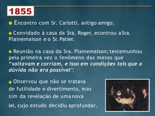 Convidado à casa da Sra. Roger, econtrou aSra.
Plainemaison e o Sr. Patier.
Reunião na casa da Sra. Plainemaison; testemunhou
pela primeira vez o fenômeno das mesas que
“saltavam e corriam, e isso em condições tais que a
dúvida não era possível”;
Observou que não se tratava
de futilidade e divertimento, mas
sim da revelação de uma nova
lei, cujo estudo decidiu aprofundar.
Encontro com Sr. Carlotti, antigo amigo;
 