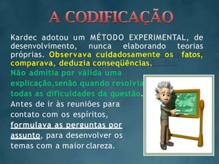 Kardec adotou um MÉTODO EXPERIMENTAL, de
desenvolvimento, nunca elaborando teorias
próprias. Observava cuidadosamente os fatos,
comparava, deduzia conseqüências.
Não admitia por válida uma
explicação,senão quando resolvia
todas as dificuldades da questão.
Antes de ir às reuniões para
contato com os espíritos,
formulava as perguntas por
assunto, para desenvolver os
temas com a maior clareza.
 
