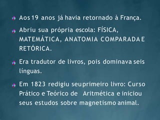 Aos 19 anos já havia retornado à França.
Abriu sua própria escola: FÍSICA,
MATEMÁTICA, ANATOMIA COMPARADA E
RETÓRICA.
Era tradutor de livros, pois dominava seis
línguas.
Em 1823 redigiu seu primeiro livro: Curso
Prático e Teórico de Aritmética e iniciou
seus estudos sobre magnetismo animal.
 