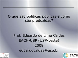 O que são políticas públicas e como
são produzidas?
Prof. Eduardo de Lima Caldas
EACH-USP (USP-Leste)
2008
eduardocaldas@usp.br
 