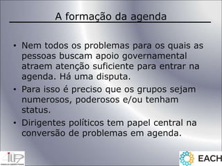 A formação da agenda
• Nem todos os problemas para os quais as
pessoas buscam apoio governamental
atraem atenção suficiente para entrar na
agenda. Há uma disputa.
• Para isso é preciso que os grupos sejam
numerosos, poderosos e/ou tenham
status.
• Dirigentes políticos tem papel central na
conversão de problemas em agenda.
 