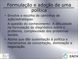 Formulação e adoção de uma
política
• Envolve a escolha de caminhos de
ação/estratégias.
• A questão do conhecimento: A dificuldade
na formulação do diagnóstico sobre o
problema, complexidade dos problemas
sociais.
• Atores que dão sustentação à política e
mecanismos de concertação, dominação e
negociação.
 