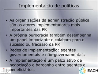 Implementação de políticas
• As organizações da administração pública
são os atores implementadores mais
importantes das PP.
• A própria burocracia também desempenha
um papel importante e colabora para o
sucesso ou fracasso da PP.
• Redes de implementação: agentes
governamentais e não-governamentais
• A implementação é um palco ativo de
negociação e barganha entre agentes e
beneficiários.
 