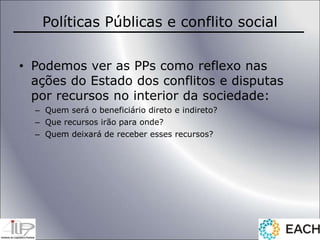 Políticas Públicas e conflito social
• Podemos ver as PPs como reflexo nas
ações do Estado dos conflitos e disputas
por recursos no interior da sociedade:
– Quem será o beneficiário direto e indireto?
– Que recursos irão para onde?
– Quem deixará de receber esses recursos?
 