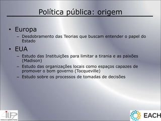 Política pública: origem
• Europa
– Desdobramento das Teorias que buscam entender o papel do
Estado
• EUA
– Estudo das Instituições para limitar a tirania e as paixões
(Madison)
– Estudo das organizações locais como espaços capazes de
promover o bom governo (Tocqueville)
– Estudo sobre os processos de tomadas de decisões
 