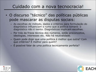 Cuidado com a nova tecnocracia!
• O discurso “técnico” das políticas públicas
pode mascarar as disputas sociais:
– As escolhas de método, dados e critérios para formulação do
diagnóstico influenciam o rumo que a política tomará: o
diagnóstico não é isento. Diagnósticos implicam escolhas.
– Por trás da frieza técnica dos números, estão preconceitos,
ideologias, interesses etc. Não há neutralidade.
– Quem pode dizer que uma política é melhor que outra? Com
que critérios? É melhor para quem?
– É possível falar de uma política tecnicamente perfeita?
 