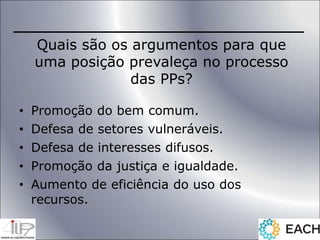 Quais são os argumentos para que
uma posição prevaleça no processo
das PPs?
• Promoção do bem comum.
• Defesa de setores vulneráveis.
• Defesa de interesses difusos.
• Promoção da justiça e igualdade.
• Aumento de eficiência do uso dos
recursos.
 