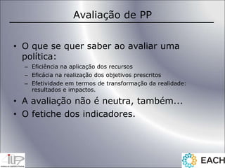 Avaliação de PP
• O que se quer saber ao avaliar uma
política:
– Eficiência na aplicação dos recursos
– Eficácia na realização dos objetivos prescritos
– Efetividade em termos de transformação da realidade:
resultados e impactos.
• A avaliação não é neutra, também...
• O fetiche dos indicadores.
 