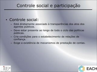 Controle social e participação
• Controle social:
– Está diretamente associado à transparências dos atos dos
agentes públicos.
– Deve estar presente ao longo de todo o ciclo das políticas
públicas.
– Cria condições para o estabelecimento de relações de
confiança.
– Exige a existência de mecanismos de prestação de contas.
 