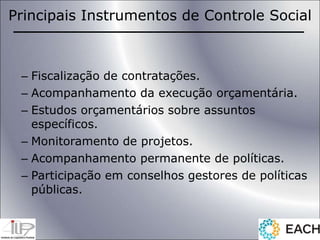 Principais Instrumentos de Controle Social
– Fiscalização de contratações.
– Acompanhamento da execução orçamentária.
– Estudos orçamentários sobre assuntos
específicos.
– Monitoramento de projetos.
– Acompanhamento permanente de políticas.
– Participação em conselhos gestores de políticas
públicas.
 