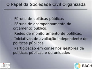 • Fóruns de políticas públicas
• Fóruns de acompanhamento do
orçamento público.
• Redes de monitoramento de políticas.
• Iniciativas de avaliação independente de
políticas públicas.
• Participação em conselhos gestores de
políticas públicas e de unidades
O Papel da Sociedade Civil Organizada
 