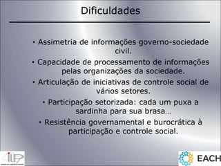• Assimetria de informações governo-sociedade
civil.
• Capacidade de processamento de informações
pelas organizações da sociedade.
• Articulação de iniciativas de controle social de
vários setores.
• Participação setorizada: cada um puxa a
sardinha para sua brasa…
• Resistência governamental e burocrática à
participação e controle social.
Dificuldades
 
