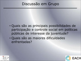 • Quais são as principais possibilidades de
participação e controle social em políticas
públicas de interesse da juventude?
• Quais são as maiores dificuldades
enfrentadas?
Discussão em Grupo
 