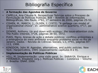 Bibliografia Específica
• A formação das Agendas de Governo
• CAPELLA, Ana Cláudia N. Perspectivas Teóricas sobre o Processo de
Formulação de Políticas Públicas. BIB – Boletim de Informações
Bibliográficas, São Paulo, n°61, 1° semestre de 2006, páginas 25-52.
• COHEN, M., MARCH, J., OLSEN, J. (1972). “A garbage can model of
organizational choice”. In: administrative science quarterly, n°17, pp:
1-25.
• DOWNS, Anthony. Up and down with ecology: the issue-attention cicle.
The Public Interest, n°28, páginas 38-50, 1972.
• FUKS, Mario. Arenas de ação e debate públicos: conflitos ambientais e
a emergência do meio ambiente enquanto problema social no Rio de
Janeiro. Dados – Revista de Ciências Sociais, v.1, n°41, páginas 87-
113, 1998.
• KINGDON, John W. Agendas, alternatives, and public policies. New
York: HarperCollins, 1995 (especialmente capítulos 8 e 9).
• Implementação de Políticas Públicas
• HILL, M. Implementação: uma visão geral. In: SARAVIA, Enrique e
FERRAREZI, Elisabete (org.). Políticas Públicas – Coletânea – Volume
2. Brasília: ENAP, 2006.
 