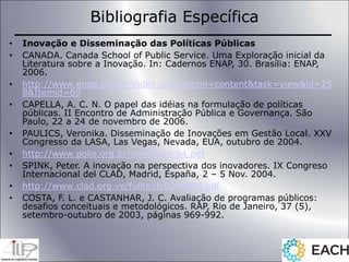 Bibliografia Específica
• Inovação e Disseminação das Políticas Públicas
• CANADA. Canada School of Public Service. Uma Exploração inicial da
Literatura sobre a Inovação. In: Cadernos ENAP, 30. Brasília: ENAP,
2006.
• http://www.enap.gov.br/index.php?option=content&task=view&id=25
8&Itemid=69
• CAPELLA, A. C. N. O papel das idéias na formulação de políticas
públicas. II Encontro de Administração Pública e Governança. São
Paulo, 22 a 24 de novembro de 2006.
• PAULICS, Veronika. Disseminação de Inovações em Gestão Local. XXV
Congresso da LASA, Las Vegas, Nevada, EUA, outubro de 2004.
• http://www.polis.org.br/download/64.pdf
• SPINK, Peter. A inovação na perspectiva dos inovadores. IX Congreso
Internacional del CLAD, Madrid, España, 2 – 5 Nov. 2004.
• http://www.clad.org.ve/fulltext/0049806.pdf
• COSTA, F. L. e CASTANHAR, J. C. Avaliação de programas públicos:
desafios conceituais e metodológicos. RAP, Rio de Janeiro, 37 (5),
setembro-outubro de 2003, páginas 969-992.
 