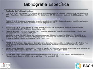 Bibliografia Específica
• Avaliação de Políticas Públicas
• COSTA, F. L. e CASTANHAR, J. C. Avaliação de programas públicos: desafios conceituais e metodológicos.
RAP – Revista de Administração Pública, Rio de Janeiro, 37 (5), setembro-outubro de 2003, páginas 969-
992.
• http://www.ebape.fgv.br/academico/asp/dsp_rap_artigos.asp?cd_edi=24
• FARIA, C. A. P. A política da avaliação de políticas públicas. RBCS – Revista Brasileira de Ciências Sociais,
São Paulo, volume 20, n°59, outubro de 2005, páginas 97-109.
• http://www.scielo.br/pdf/rbcsoc/v20n59/a07v2059.pdf
• FIGUEIREDO, A. e FIGUEIREDO, M. 1986. Avaliação política e avaliação de políticas: um quadro de
referência teórica”. In: Análise e Conjuntura, 1(3).
• GARCIA, Ronaldo Coutinho. Subsídios para Organizar Avaliações da Ação Governamental. – Texto para
Discussão nº 776 – Brasília: IPEA,2001.
• KAYANO, Jorge e CALDAS, Eduardo. Indicadores para o diálogo. In: CACCIA-BAVA, S., PAULICS, V. e
SPINK, P. (org.). Novos contornos da gestão local: conceitos em construção. São Paulo: Instituto Pólis;
Programa Gestão Pública e Cidadania/EAESP/FGV, 2002.
• http://www.polis.org.br/obras/arquivo_152.pdf
• PEREZ, J. R. Avaliação do processo de implementação: algumas questões metodológicas. In: Nobre, M. e
Brant, M (org.) Tendências e perspectives na avaliação de políticas e programas sociais. São Paulo:
IEE/PUC.
• SPINK, Peter. Avaliação Democrática: Propostas e Práticas. simpósio de avaliação em HIV/Aids. Associação
Brasileira Interdisciplinar de Aids – ABIA. Rio de Janeiro, 4 – 5 Outubro, 2000
• http://www.fgvspace.br/spink/conteudo/documentos/metodos/avaldemocrat.pdf
• VIANA, Ana Luiza. Abordagens metodológicas em políticas públicas. RAP – Revista de Administração
Pública, Rio de Janeiro, 30 (2), março-abril de 1996, páginas 5-43.
 