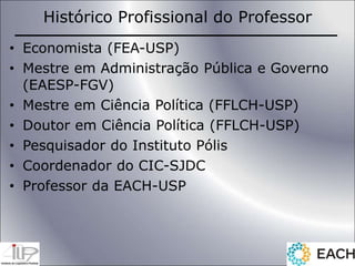 Histórico Profissional do Professor
• Economista (FEA-USP)
• Mestre em Administração Pública e Governo
(EAESP-FGV)
• Mestre em Ciência Política (FFLCH-USP)
• Doutor em Ciência Política (FFLCH-USP)
• Pesquisador do Instituto Pólis
• Coordenador do CIC-SJDC
• Professor da EACH-USP
 