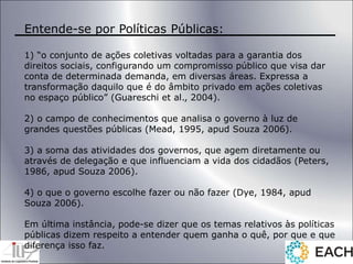 Entende-se por Políticas Públicas:
1) “o conjunto de ações coletivas voltadas para a garantia dos
direitos sociais, configurando um compromisso público que visa dar
conta de determinada demanda, em diversas áreas. Expressa a
transformação daquilo que é do âmbito privado em ações coletivas
no espaço público” (Guareschi et al., 2004).
2) o campo de conhecimentos que analisa o governo à luz de
grandes questões públicas (Mead, 1995, apud Souza 2006).
3) a soma das atividades dos governos, que agem diretamente ou
através de delegação e que influenciam a vida dos cidadãos (Peters,
1986, apud Souza 2006).
4) o que o governo escolhe fazer ou não fazer (Dye, 1984, apud
Souza 2006).
Em última instância, pode-se dizer que os temas relativos às políticas
públicas dizem respeito a entender quem ganha o quê, por que e que
diferença isso faz.
 