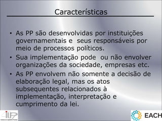 Características
• As PP são desenvolvidas por instituições
governamentais e seus responsáveis por
meio de processos políticos.
• Sua implementação pode ou não envolver
organizações da sociedade, empresas etc.
• As PP envolvem não somente a decisão de
elaboração legal, mas os atos
subsequentes relacionados à
implementação, interpretação e
cumprimento da lei.
 