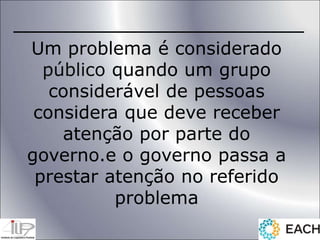 Um problema é considerado
público quando um grupo
considerável de pessoas
considera que deve receber
atenção por parte do
governo.e o governo passa a
prestar atenção no referido
problema
 