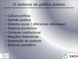 O contexto da política pública
• Cultura política
• Opinião pública
• Sistema social ( diferentes interesses)
• Sistema econômico
• Contexto institucional
• Relações federativas
• Separação de poderes
• Sistema partidário
 