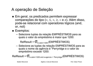 Modelo Relacional Álgebra e Cálculo Relacional Prof. Edson Thizon
 Em geral, os predicados permitem expressar
comparações do tipo (, ≤, , ≥, = e ≠). Além disso,
pode-se relacional com operadores lógicos (and,
or, not)
 Exemplos:
– Selecione tuplas da relação EMPRÉSTIMOS para as
quais o valor do empréstimo é maior que 1200:
RelResult = σe-valor1200 (EMPRÉSTIMOS)
– Selecione as tuplas da relação EMPRÉSTIMOS para as
quais o nome da agência é “Perryridge e o valor do
empréstimo excede 1200:
RelResult = σe-valor1200 and e-agencia = ‘Perryridge’(EMPRÉSTIMOS)
A operação de Seleção
 