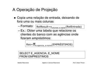 Modelo Relacional Álgebra e Cálculo Relacional Prof. Edson Thizon
 Copia uma relação de entrada, deixando de
fora uma ou mais colunas
– Formato:
– Ex.: Obter uma tabela que relacione os
clientes do banco com as agências onde
fizeram empréstimos:
A Operação de Projeção
Res=πe-agencia, e-nome(EMPRÉSTIMOS)
RelResult=πcolunas a copiar(RelEntrada)
SELECT E_AGENCIA, E_NOME
FROM EMPRESTIMOS
 