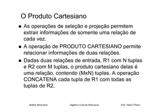 Modelo Relacional Álgebra e Cálculo Relacional Prof. Edson Thizon
O Produto Cartesiano
 As operações de seleção e projeção permitem
extrair informações de somente uma relação de
cada vez.
 A operação de PRODUTO CARTESIANO permite
relacionar informações de duas relações.
 Dadas duas relações de entrada, R1 com N tuplas
e R2 com M tuplas, o produto cartesiano delas é
uma relação, contendo (MxN) tuplas. A operação
CONCATENA cada tupla de R1 com todas as
tuplas de R2.
 