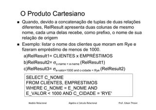 Modelo Relacional Álgebra e Cálculo Relacional Prof. Edson Thizon
O Produto Cartesiano
 Quando, devido a concatenação de tuplas de duas relações
diferentes, RelResult apresenta duas colunas de mesmo
nome, cada uma delas recebe, como prefixo, o nome de sua
relação de origem
 Exemplo: listar o nome dos clientes que moram em Rye e
fizeram empréstimo de menos de 1000.
a)RelResult1= CLIENTES x EMPRÉSTIMOS
b)RelResult2= σc-name = e-name (RelResult1)
c)RelResult3= σe-valor1000 and c-cidade = Rye (RelResult2)
SELECT C_NOME
FROM CLIENTES, EMPRESTIMOS
WHERE C_NOME = E_NOME AND
E_VALOR  1000 AND C_CIDADE = 'RYE'
 