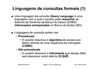 Modelo Relacional Álgebra e Cálculo Relacional Prof. Edson Thizon
Linguagens de consultas formais (1)
 Uma linguagem de consulta (Query Language) é uma
linguagem com a qual o usuário pode requisitar ao
Sistema de Gerência de Banco de Dados (SGBD)
informações armazenadas no Banco de Dados (BD).
 Linguagens de consulta podem ser:
– Procedurais
• O usuário descreve o algoritmo de acesso aos
dados através de uma seqüência de instruções
(COMO)
– Não procedurais
• O usuário descreve a informação que deseja obter
sem descrever como obtê-la (O QUÊ)
 