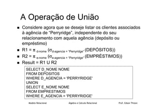 Modelo Relacional Álgebra e Cálculo Relacional Prof. Edson Thizon
A Operação de União
 Considere agora que se deseje listar os clientes associados
à agência de “Perryridge”, independente do seu
relacionamento com aquela agência (depósito ou
empréstimo)
 R1 = π
π
π
π d-nome (σd-agencia = “Perryridge” (DEPÓSITOS))
 R2 = π
π
π
π e-nome (σe-agencia = “Perryridge” (EMPRÉSTIMOS))
 Result = R1 U R2
SELECT D_NOME NOME
FROM DEPOSITOS
WHERE D_AGENCIA = 'PERRYRIDGE'
UNION
SELECT E_NOME NOME
FROM EMPRESTIMOS
WHERE E_AGENCIA = 'PERRYRIDGE'
 