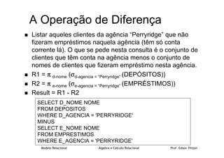Modelo Relacional Álgebra e Cálculo Relacional Prof. Edson Thizon
A Operação de Diferença
 Listar aqueles clientes da agência “Perryridge” que não
fizeram empréstimos naquela agência (têm só conta
corrente lá). O que se pede nesta consulta é o conjunto de
clientes que têm conta na agência menos o conjunto de
nomes de clientes que fizeram empréstimo nesta agência.
 R1 = π
π
π
π d-nome (σd-agencia = “Perryridge” (DEPÓSITOS))
 R2 = π
π
π
π e-nome (σe-agencia = “Perryridge” (EMPRÉSTIMOS))
 Result = R1 - R2
SELECT D_NOME NOME
FROM DEPOSITOS
WHERE D_AGENCIA = 'PERRYRIDGE'
MINUS
SELECT E_NOME NOME
FROM EMPRESTIMOS
WHERE E_AGENCIA = 'PERRYRIDGE'
 