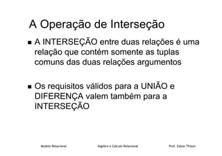 Modelo Relacional Álgebra e Cálculo Relacional Prof. Edson Thizon
A Operação de Interseção
 A INTERSEÇÃO entre duas relações é uma
relação que contém somente as tuplas
comuns das duas relações argumentos
 Os requisitos válidos para a UNIÃO e
DIFERENÇA valem também para a
INTERSEÇÃO
 