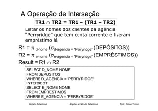 Modelo Relacional Álgebra e Cálculo Relacional Prof. Edson Thizon
A Operação de Interseção
Listar os nomes dos clientes da agência
“Perryridge” que tem conta corrente e fizeram
empréstimo lá
R1 = π
π
π
π d-nome (σd-agencia = “Perryridge” (DEPÓSITOS))
R2 = π
π
π
π e-nome (σe-agencia = “Perryridge” (EMPRÉSTIMOS))
Result = R1 ∩
∩
∩
∩ R2
TR1 ∩
∩
∩
∩ TR2 = TR1 – (TR1 – TR2)
SELECT D_NOME NOME
FROM DEPOSITOS
WHERE D_AGENCIA = 'PERRYRIDGE'
INTERSECT
SELECT E_NOME NOME
FROM EMPRESTIMOS
WHERE E_AGENCIA = 'PERRYRIDGE'
 